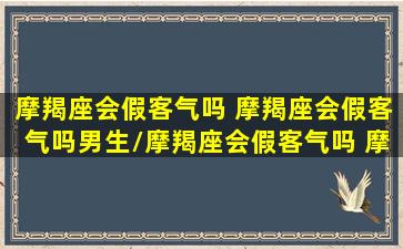 摩羯座会假客气吗 摩羯座会假客气吗男生/摩羯座会假客气吗 摩羯座会假客气吗男生-我的网站